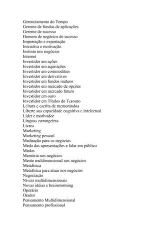 Gerenciamento do Tempo
Gerente de fundos de aplicações
Gerente de sucesso
Homem de negócios de sucesso
Importação e exportação
Iniciativa e motivação.
Instinto nos negócios
Internet
Investidor em ações
Investidor em aquisições
Investidor em commodities
Investidor em derivativos
Investidor em fundos mútuos
Investidor em mercado de opções
Investidor em mercado futuro
Investidor em ouro
Investidor em Títulos do Tesouro
Leitura e escrita de memorandos
Liberte sua capacidade cognitiva e intelectual
Líder e motivador
Línguas estrangeiras
Livros
Marketing
Marketing pessoal
Meditação para os negócios
Medo das apresentações e falar em público
Medos
Memória nos negócios
Mente muldimensional nos negócios
Metafísica
Metafísica para atuar nos negócios
Negociação
Níveis multidimensionais
Novas idéias e brainstorming
Operário
Orador
Pensamento Multidimensional
Pensamento profissional
 