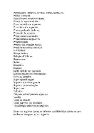 Personagens literários, novelas, filmes, teatro, etc.
Pessoa ilimitada
Pessoalmente assertivo e forte
Planos de aposentadoria
Poder mental nos negócios
Poder Zen nos negócios
Prazer ganhando dinheiro
Prestação de serviços
Processamento de dados
Processamento de palavra
Procrastinação
Projetar sua imagem pessoal
Projete uma aura de sucesso
Publicidade
Recepcionista
Relações Públicas
Restaurante
Saúde
Secretária
Seguros
Sexto sentido nos negócios
Sonhos poderosos com negócios
Stress da carreira
Super aprendizagem
Supere a auto-indulgência
Supere a procrastinação
Supervisor
Talentos
Táticas e estratégias nos negócios
Vendas
Visão de mundo
Visão superior nos negócios
Visualização criativa nos negócios.
Estas são algumas dentre as infinitas possibilidades dentre as que
melhor se adéquam ao seu negócio.
 