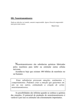 III) Neurotransmissores
Nada na vida deve ser temido, somente compreendido. Agora é hora de compreender
mais para temer menos.
Marie Curie
Neurotransmissores são substâncias químicas fabricadas
pelos neurônios para inibir ou estimular outras células
nervosas.
Acredita-se hoje que existam 100 bilhões de neurônios no
ser humano.
As possibilidades são infinitas quando se conhece a química
das emoções. O potencial de produção de neurotransmissores é
variável e por isso os estímulos são extremamente importantes.
Estas substâncias provocam emoções, sentimentos e
comportamentos. Podemos criar a emoção que quisermos em
nós ou nos outros, estimulando a criação de certos
neurotransmissores.
 
