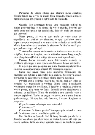 Participei de vários rituais que abriram meus chackras
possibilitando que o véu da ilusão fosse rasgado, pouco a pouco,
permitindo que enxergasse o outro lado da realidade.
Quando isso aconteceu houve uma mudança radical na
minha personalidade e na forma de ver o mundo. Percebi que
havia outro universo a ser pesquisado. Esse foi mais um tesouro
que descobri.
Nesse ponto, já estava com mais de vinte anos de
experiência na análise de sistemas, o que considero muito
importante porque passei a ter uma visão sistêmica da realidade.
Minha formação como analista de sistemas foi fundamental para
que pudesse chegar até aqui.
Todo conhecimento me interessava, todas as áreas, todas as
religiões, todas as terapias, novos métodos como Programação
Neurolinguística (PNL), a antiga hipnose e assim por diante.
Passava horas pensando num determinado assunto ou
problema até chegar a uma conclusão. Só assim ficava satisfeito.
É lógico que uma pesquisa assim me levaria, rapidamente, à
fronteira do conhecimento oficial. Do paradigma vigente.
Sabia que havia mais, pois inúmeros fenômenos são
ocultados do público e ignorados pela ciência. Só restava, então,
mergulhar no desconhecido e fazer minha própria pesquisa.
Percebi que o segredo estava na Física, mãe de todas as
ciências. Ali encontraria a verdade última sobre a realidade.
Novamente mergulhei nos livros. E descobri a mecânica quântica.
Nesse ponto, tive uma epifania. Entendi como funcionava o
universo. A realidade última da matéria e sua conexão com o
mundo espiritual. Todas as peças se encaixaram num imenso
quebra-cabeça. Só que isso não bastava, é claro. Surgiram as
perguntas:
O que há do outro lado para ser acessado?
Como acessar?
Como usar de forma prática? (sempre quis entender como
tudo funcionava para ter resultados práticos).
Um dia, li uma frase de Carl G. Jung dizendo que ele havia
descoberto a chave que abria todas as portas. Lembro até hoje que
estava deitado, tarde da noite, quando pensei: eu também quero
 