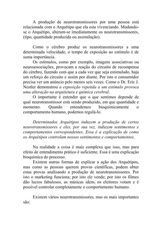 A produção de neurotransmissores por uma pessoa está
relacionada com o Arquétipo que ela esta vivenciando. Mudando-
se o Arquétipo, alteram-se imediatamente os neurotransmissores,
(tipo, quantidade produzida ou assimilação).
Como o cérebro produz os neurotransmissores a uma
determinada velocidade, o tempo de exposição ao estímulo é de
suma importância.
Os estímulos, como por exemplo, imagens associativas ou
neuroassociações, provocam a reação do circuito de recompensa
do cérebro, fazendo com que a cada vez que seja estimulado, haja
um reforço do circuito e assim por diante. Por isto o consumidor
precisa ver um anúncio pelo menos seis vezes. Como o Dr. Eric J.
Nestler demonstrou a exposição repetida a um estímulo provoca
uma alteração na arquitetura e química cerebral.
O importante é entender que o que sentimos depende de
qual neurotransmissor está sendo produzido, em que quantidade e
momento. Quando entendemos bioquimicamente o
comportamento humano, podemos regulá-lo.
Determinados Arquétipos induzem a produção de certos
neurotransmissores e eles, por sua vez, induzem sentimentos e
comportamentos correspondentes. Essa é a explicação de como
os Arquétipos controlam nossos sentimentos e comportamentos.
Na realidade a coisa é mais complexa que isso, mas para
efeito de entendimento prático é suficiente. Essa é uma explicação
bioquímica do processo.
Existem outras formas de explicar a ação dos Arquétipos,
mas como as pessoas querem provas científicas, podem obter
estas provas analisando a produção de neurotransmissores. Por
isto o marketing funciona; por isto ele vende; por isto os filmes
dão lucros fabulosos, as músicas idem, os eleitores votam e é
possível controlar completamente o comportamento humano.
Existem vários neurotransmissores, mas os mais importantes
são:
 