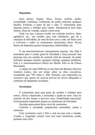 Dopamina:
Gera prazer, alegria, força, êxtase, euforia, poder,
sexualidade, confiança, sentimento de poder enfrentar qualquer
desafio. Estimula o amor de pai e mãe. É estimulante para
algumas partes e inibidor para outras. Indispensável para ação
motora, força de vontade, alegria e bem-estar.
Toda vez que a pessoa recebe um estímulo positivo, forte,
agradável, etc., seu cérebro gera esta substância, que dá a
sensação de felicidade, de estar de bem com a vida, em fluxo com
o Universo e todos os sentimentos decorrentes disso. Níveis
baixos de dopamina geram insegurança, inferioridade, etc.
É um neurotransmissor extremamente potente. Sua falta é
arrasadora para o estado geral de felicidade e força pessoal. Sua
presença traz um sentido de controle total da situação, de poder
enfrentar qualquer desafio, qualquer inimigo, qualquer problema.
Este é o neurotransmissor básico do Macho Alfa ou da Fêmea
Dominante.
A edição de maio/2004 da revista Harvard Business Review
América Latina, trás um artigo sobre os altos executivos,
ressaltando que 70% deles é Alfa. Portanto, um empresário ou
executivo que queira ter sucesso precisa ter níveis adequados e
contínuos de dopamina circulante.
Serotonina:
É estimulante para uma parte do cérebro e inibidor para
outras. Alivia a depressão, a ansiedade e ajuda no sono. Atua no
controle da dor, humor e provoca sono. Estabilidade emocional.
Extremamente importante quanto ao sentimento de felicidade.
Suicidas apresentam baixo nível de serotonina.
Controla a ansiedade, proporciona serenidade, calma e
otimismo.
Com serotonina você é feliz e está em paz com o mundo.
Usando o Arquétipo correto você terá mais serotonina, sendo,
portanto mais feliz.
 