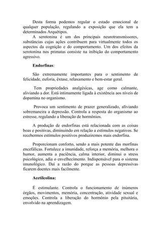 Desta forma podemos regular o estado emocional de
qualquer população, regulando a exposição que ela tem a
determinados Arquétipos.
A serotonina é um dos principais neurotransmissores,
substâncias cujas ações contribuem para virtualmente todos os
aspectos da cognição e do comportamento. Um dos efeitos da
serotonina nos primatas consiste na inibição do comportamento
agressivo.
Endorfinas:
São extremamente importantes para o sentimento de
felicidade, euforia, êxtase, relaxamento e bem-estar geral.
Tem propriedades analgésicas, age como calmante,
aliviando a dor. Está intimamente ligada à existência aos níveis de
dopamina no organismo.
Provoca um sentimento de prazer generalizado, aliviando
sobremaneira a depressão. Controla a resposta do organismo ao
estresse, regulando a liberação de hormônios.
A produção de endorfinas está relacionada com as coisas
boas e positivas, diminuindo em relação a estímulos negativos. Se
recebermos estímulos positivos produziremos mais endorfina.
Proporcionam conforto, sendo a mais potente das morfinas
encefálicas. Fortalece a imunidade, reforça a memória, melhora o
humor, aumenta a paciência, calma interior, diminui o stress
psicológico, adia o envelhecimento. Indispensável para o sistema
imunológico. Daí a razão do porque as pessoas depressivas
ficarem doentes mais facilmente.
Acetilcolina:
É estimulante. Controla o funcionamento de inúmeros
órgãos, movimentos, memória, concentração, atividade sexual e
emoções. Controla a liberação do hormônio pela pituitária,
envolvido na aprendizagem.
 