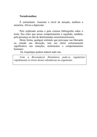 Noradrenalina:
É estimulante. Aumenta o nível de atenção, melhora a
memória. Alivia a depressão.
Pelo explicado acima e pela extensa bibliografia sobre o
tema, fica claro que nosso comportamento é regulado, também,
pela presença ou não de determinados neurotransmissores.
Desta forma, qualquer estímulo que provoque sua liberação
ou retarde sua absorção, terá um efeito extremamente
significativo nas emoções, sentimentos e comportamentos
humanos
Os Arquétipos podem induzir tudo isto.
Com a Ressonância Harmônica pode-se regularizar
rapidamente os níveis destas substâncias no organismo.
 