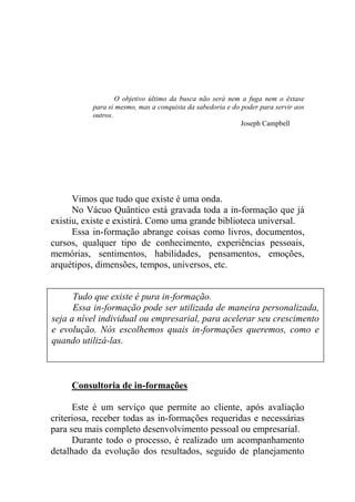 O objetivo último da busca não será nem a fuga nem o êxtase
para si mesmo, mas a conquista da sabedoria e do poder para servir aos
outros.
Joseph Campbell
Vimos que tudo que existe é uma onda.
No Vácuo Quântico está gravada toda a in-formação que já
existiu, existe e existirá. Como uma grande biblioteca universal.
Essa in-formação abrange coisas como livros, documentos,
cursos, qualquer tipo de conhecimento, experiências pessoais,
memórias, sentimentos, habilidades, pensamentos, emoções,
arquétipos, dimensões, tempos, universos, etc.
Consultoria de in-formações
Este é um serviço que permite ao cliente, após avaliação
criteriosa, receber todas as in-formações requeridas e necessárias
para seu mais completo desenvolvimento pessoal ou empresarial.
Durante todo o processo, é realizado um acompanhamento
detalhado da evolução dos resultados, seguido de planejamento
Tudo que existe é pura in-formação.
Essa in-formação pode ser utilizada de maneira personalizada,
seja a nível individual ou empresarial, para acelerar seu crescimento
e evolução. Nós escolhemos quais in-formações queremos, como e
quando utilizá-las.
 