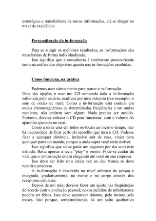 estratégico e transferência de novas informações, até se chegar ao
nível de excelência.
Personalização da in-formação
Para se atingir os melhores resultados, as in-formações são
transferidas de forma individualizada.
Isto significa que a consultoria é totalmente personalizada
tanto na análise dos objetivos quanto nas in-formações recebidas.
Como funciona, na prática
Podemos usar vários meios para portar a in-formação.
Uma das opções é usar um CD contendo toda a in-formação
solicitada pelo usuário, ocultada por uma máscara (por exemplo, o
som de ondas de mar). Como a in-formação está contida em
ondas eletromagnéticas de determinadas freqüências e em ondas
escalares, não emitem som algum. Nada precisa ser ouvido.
Portanto, deve-se colocar o CD para funcionar, com o volume do
aparelho ajustado no zero.
Como a onda está em todos os locais ao mesmo tempo, não
há necessidade de ficar perto do aparelho que toca o CD. Pode-se
ficar a qualquer distância, inclusive sair de casa, viajar para
qualquer parte do mundo, porque a onda capta você onde estiver.
Isso significa que só se gasta um segundo por dia com este
método. Basta apertar a tecla “play” e pronto. Pode-se cuidar da
vida que a in-formação estará chegando até você ou sua empresa.
Isso deve ser feito uma única vez ao dia. Nunca se deve
repetir o processo.
A in-formação é absorvida no nível atômico da pessoa e
integrada, gradativamente, na mente e no corpo através dos
receptores celulares.
Depois de um mês, deve-se fazer um ajuste nas freqüências
de acordo com a evolução pessoal; novos pedidos de informações
podem ser feitos. Isso deve acontecer durante, pelo menos, seis
meses. Isto porque, semestralmente, há um salto qualitativo
 