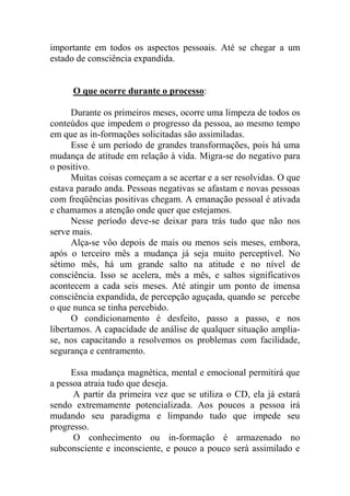 importante em todos os aspectos pessoais. Até se chegar a um
estado de consciência expandida.
O que ocorre durante o processo:
Durante os primeiros meses, ocorre uma limpeza de todos os
conteúdos que impedem o progresso da pessoa, ao mesmo tempo
em que as in-formações solicitadas são assimiladas.
Esse é um período de grandes transformações, pois há uma
mudança de atitude em relação à vida. Migra-se do negativo para
o positivo.
Muitas coisas começam a se acertar e a ser resolvidas. O que
estava parado anda. Pessoas negativas se afastam e novas pessoas
com freqüências positivas chegam. A emanação pessoal é ativada
e chamamos a atenção onde quer que estejamos.
Nesse período deve-se deixar para trás tudo que não nos
serve mais.
Alça-se vôo depois de mais ou menos seis meses, embora,
após o terceiro mês a mudança já seja muito perceptível. No
sétimo mês, há um grande salto na atitude e no nível de
consciência. Isso se acelera, mês a mês, e saltos significativos
acontecem a cada seis meses. Até atingir um ponto de imensa
consciência expandida, de percepção aguçada, quando se percebe
o que nunca se tinha percebido.
O condicionamento é desfeito, passo a passo, e nos
libertamos. A capacidade de análise de qualquer situação amplia-
se, nos capacitando a resolvemos os problemas com facilidade,
segurança e centramento.
Essa mudança magnética, mental e emocional permitirá que
a pessoa atraia tudo que deseja.
A partir da primeira vez que se utiliza o CD, ela já estará
sendo extremamente potencializada. Aos poucos a pessoa irá
mudando seu paradigma e limpando tudo que impede seu
progresso.
O conhecimento ou in-formação é armazenado no
subconsciente e inconsciente, e pouco a pouco será assimilado e
 