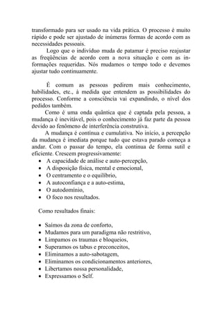 transformado para ser usado na vida prática. O processo é muito
rápido e pode ser ajustado de inúmeras formas de acordo com as
necessidades pessoais.
Logo que o indivíduo muda de patamar é preciso reajustar
as freqüências de acordo com a nova situação e com as in-
formações requeridas. Nós mudamos o tempo todo e devemos
ajustar tudo continuamente.
É comum as pessoas pedirem mais conhecimento,
habilidades, etc., à medida que entendem as possibilidades do
processo. Conforme a consciência vai expandindo, o nível dos
pedidos também.
Como é uma onda quântica que é captada pela pessoa, a
mudança é inevitável, pois o conhecimento já faz parte da pessoa
devido ao fenômeno de interferência construtiva.
A mudança é contínua e cumulativa. No início, a percepção
da mudança é imediata porque tudo que estava parado começa a
andar. Com o passar do tempo, ela continua de forma sutil e
eficiente. Crescem progressivamente:
 A capacidade de análise e auto-percepção,
 A disposição física, mental e emocional,
 O centramento e o equilíbrio,
 A autoconfiança e a auto-estima,
 O autodomínio,
 O foco nos resultados.
Como resultados finais:
 Saímos da zona de conforto,
 Mudamos para um paradigma não restritivo,
 Limpamos os traumas e bloqueios,
 Superamos os tabus e preconceitos,
 Eliminamos a auto-sabotagem,
 Eliminamos os condicionamentos anteriores,
 Libertamos nossa personalidade,
 Expressamos o Self.
 