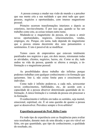 A pessoa começa a mudar sua visão de mundo e a perceber
que sua mente cria a sua realidade e que atrai tudo que quer:
pessoas, negócios e oportunidades, com imenso magnetismo
pessoal.
Primeiro ocorrem transformações interiores e depois as
exteriores, inevitavelmente. É por isso que, quando se faz um
trabalho como este, as coisas tomam outro rumo.
Mudando-se o magnetismo da pessoa, ela passa a atrair
novas oportunidades, negócios, relacionamentos, vendas,
empregos, etc. Porque, em suma, tudo depende do magnetismo
que a pessoa emana decorrente dos seus pensamentos e
sentimentos. E isto é possível de se modificar.
Temos casos de empresários que estavam totalmente
paralisados nos negócios e que, em dois meses, retomaram todas
as atividades, clientes, negócios, lucros, etc. Como se diz, tudo
andou na vida da pessoa, quando se alterou a energia, a in-
formação e o magnetismo pessoal.
As possibilidades desse trabalho são infinitas porque
podemos trabalhar com qualquer conhecimento e in-formação que
quisermos. Isto é, não existe limite para o crescimento do
indivíduo.
Como tudo é infinito podem-se, a cada mês, acrescentar
novos conhecimentos, habilidades, etc., de acordo com a
capacidade de a pessoa absorver determinada quantidade de in-
formação. A única limitação é a vontade da pessoa em processar a
in-formação.
O conhecimento é infinito em todos os sentidos, seja mental,
emocional, espiritual, etc. É só uma questão de quanto a pessoa
quer se desenvolver. Prevalece sempre o livre-arbítrio!
Experiência pessoal do Prof. Hélio Couto
Fiz todo tipo de experiência com as freqüências para avaliar
seus resultados, durante mais de uma década; o que era viável ser
feito, em que quantidade, que tipo de conhecimento, a qualidade
do resultado, etc.
 