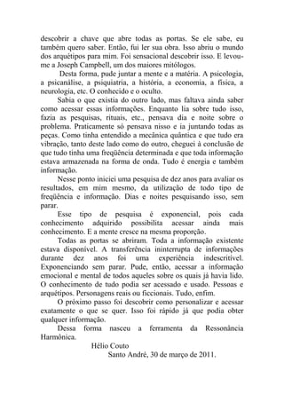 descobrir a chave que abre todas as portas. Se ele sabe, eu
também quero saber. Então, fui ler sua obra. Isso abriu o mundo
dos arquétipos para mim. Foi sensacional descobrir isso. E levou-
me a Joseph Campbell, um dos maiores mitólogos.
Desta forma, pude juntar a mente e a matéria. A psicologia,
a psicanálise, a psiquiatria, a história, a economia, a física, a
neurologia, etc. O conhecido e o oculto.
Sabia o que existia do outro lado, mas faltava ainda saber
como acessar essas informações. Enquanto lia sobre tudo isso,
fazia as pesquisas, rituais, etc., pensava dia e noite sobre o
problema. Praticamente só pensava nisso e ia juntando todas as
peças. Como tinha entendido a mecânica quântica e que tudo era
vibração, tanto deste lado como do outro, cheguei à conclusão de
que tudo tinha uma freqüência determinada e que toda informação
estava armazenada na forma de onda. Tudo é energia e também
informação.
Nesse ponto iniciei uma pesquisa de dez anos para avaliar os
resultados, em mim mesmo, da utilização de todo tipo de
freqüência e informação. Dias e noites pesquisando isso, sem
parar.
Esse tipo de pesquisa é exponencial, pois cada
conhecimento adquirido possibilita acessar ainda mais
conhecimento. E a mente cresce na mesma proporção.
Todas as portas se abriram. Toda a informação existente
estava disponível. A transferência ininterrupta de informações
durante dez anos foi uma experiência indescritível.
Exponenciando sem parar. Pude, então, acessar a informação
emocional e mental de todos aqueles sobre os quais já havia lido.
O conhecimento de tudo podia ser acessado e usado. Pessoas e
arquétipos. Personagens reais ou ficcionais. Tudo, enfim.
O próximo passo foi descobrir como personalizar e acessar
exatamente o que se quer. Isso foi rápido já que podia obter
qualquer informação.
Dessa forma nasceu a ferramenta da Ressonância
Harmônica.
Hélio Couto
Santo André, 30 de março de 2011.
 