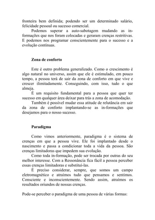 fronteira bem definida; podendo ser um determinado salário,
felicidade pessoal ou sucesso comercial.
Podemos superar a auto-sabotagem mudando as in-
formações que nos foram colocadas e geraram crenças restritivas.
E podemos nos programar conscientemente para o sucesso e a
evolução contínuas.
Zona de conforto
Este é outro problema generalizado. Como o crescimento é
algo natural no universo, assim que ele é estimulado, em pouco
tempo, a pessoa terá de sair da zona de conforto em que vive e
crescer ilimitadamente. Conseguindo, com isso, tudo o que
almeja.
É um requisito fundamental para a pessoa que quer ter
sucesso em qualquer área deixar para trás a zona de acomodação.
Também é possível mudar essa atitude de relutância em sair
da zona de conforto implantando-se as in-formações que
desejamos para o nosso sucesso.
Paradigma
Como vimos anteriormente, paradigma é o sistema de
crenças em que a pessoa vive. Ele foi implantado desde o
nascimento e passa a condicionar toda a vida da pessoa. São
crenças limitadoras que impedem sua evolução.
Como toda in-formação, pode ser trocada por outras do seu
melhor interesse. Com a Ressonância fica fácil a pessoa perceber
essas crenças limitadoras e substituí-las.
É preciso considerar, sempre, que somos um campo
eletromagnético e atraímos tudo que pensamos e sentimos.
Consciente e inconscientemente. Sendo assim, atraímos os
resultados oriundos de nossas crenças.
Pode-se perceber o paradigma de uma pessoa de várias formas:
 