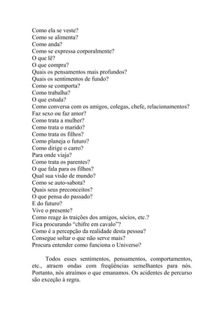 Como ela se veste?
Como se alimenta?
Como anda?
Como se expressa corporalmente?
O que lê?
O que compra?
Quais os pensamentos mais profundos?
Quais os sentimentos de fundo?
Como se comporta?
Como trabalha?
O que estuda?
Como conversa com os amigos, colegas, chefe, relacionamentos?
Faz sexo ou faz amor?
Como trata a mulher?
Como trata o marido?
Como trata os filhos?
Como planeja o futuro?
Como dirige o carro?
Para onde viaja?
Como trata os parentes?
O que fala para os filhos?
Qual sua visão de mundo?
Como se auto-sabota?
Quais seus preconceitos?
O que pensa do passado?
E do futuro?
Vive o presente?
Como reage às traições dos amigos, sócios, etc.?
Fica procurando “chifre em cavalo”?
Como é a percepção da realidade desta pessoa?
Consegue soltar o que não serve mais?
Procura entender como funciona o Universo?
Todos esses sentimentos, pensamentos, comportamentos,
etc., atraem ondas com freqüências semelhantes para nós.
Portanto, nós atraímos o que emanamos. Os acidentes de percurso
são exceção à regra.
 