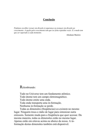 Conclusão
Podemos escolher recuar em direção à segurança ou avançar em direção ao
crescimento. A opção pelo crescimento tem que ser feita repetidas vezes. E o medo tem
que ser superado a cada momento.
Abraham Maslow
Relembrando:
Tudo no Universo tem um fundamento atômico.
Todo átomo tem um campo eletromagnético.
Todo átomo emite uma onda.
Toda onda transporta uma in-formação.
Nenhuma in-formação se perde.
Todas as dimensões (freqüências) co-existem no mesmo
lugar. Ninguém troca o rádio de lugar para sintonizar outra
emissora. Somente muda para a freqüência que quer acessar. Da
mesma maneira, todas as dimensões estão no mesmo lugar.
Apenas estão em oitavas acima ou abaixo da nossa. A in-
formação destas dimensões também está disponível.
 