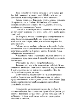 Basta expandir um pouco a forma de se ver o mundo que
fica fácil entender as tremendas possibilidades existentes, ou
como se diz, as infinitas possibilidades desta ferramenta.
Durante os dez anos de pesquisa prática, antes de começar a
divulgar o método, o Professor Hélio Couto pôde acessar
inúmeras in-formações acerca de pessoas, eventos, situações,
através do continuum espaço/tempo.
Todas estas in-formações foram acessadas e assimiladas por
ele para sentir, na prática, seus efeitos tanto a nível mental quanto
emocional.
Em relação às pessoas acessadas pode-se experimentar sua
visão de mundo, sua capacidade, seus pensamentos, seus
sentimentos, seus desejos, toda a personalidade ou partes dela,
como se queira.
Podemos acessar qualquer pedaço da in-formação. Assim,
enriquecemos nossa consciência com inúmeros conhecimentos e
experiências, sem limite de espaço, tempo e dimensão. Já que
tudo pertence a um campo só.
À medida que vamos acrescentando novas in-formações ao
nosso campo, nossa capacidade de assimilá-las também aumenta
intensamente.
O raciocínio e a intuição são potencializados.
Passamos a ter uma visão abrangente da realidade. Nossa
capacidade de análise e síntese vai aumentando progressivamente.
E assim, passamos a quer mais e mais, seguindo o ritmo de
evolução ininterrupta do universo.
É extremamente prazeroso crescer e evoluir em todos os
sentidos. Experenciar o que já foi experenciado por outros,
agregando uma nova in-formação ou personalidade à nossa. Sem
nunca perder nossa individualidade, apenas crescendo em
consciência, sem cessar.
Considerando que nossos sentimentos são produtos de
neurotransmissores, fica evidente que é possível manipular o que
sentimos da maneira que quisermos. De uma forma que acabe o
sofrimento. A dor e o sofrimento podem ser transmutados,
resolvidos e liberados.
 