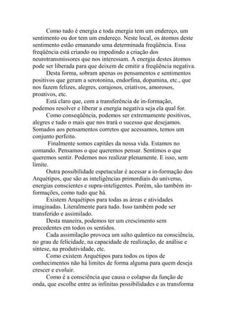 Como tudo é energia e toda energia tem um endereço, um
sentimento ou dor tem um endereço. Neste local, os átomos deste
sentimento estão emanando uma determinada freqüência. Essa
freqüência está criando ou impedindo a criação dos
neurotransmissores que nos interessam. A energia destes átomos
pode ser liberada para que deixem de emitir a freqüência negativa.
Desta forma, sobram apenas os pensamentos e sentimentos
positivos que geram a serotonina, endorfina, dopamina, etc., que
nos fazem felizes, alegres, corajosos, criativos, amorosos,
proativos, etc.
Está claro que, com a transferência de in-formação,
podemos resolver e liberar a energia negativa seja ela qual for.
Como conseqüência, podemos ser extremamente positivos,
alegres e tudo o mais que nos trará o sucesso que desejamos.
Somados aos pensamentos corretos que acessamos, temos um
conjunto perfeito.
Finalmente somos capitães da nossa vida. Estamos no
comando. Pensamos o que queremos pensar. Sentimos o que
queremos sentir. Podemos nos realizar plenamente. E isso, sem
limite.
Outra possibilidade espetacular é acessar a in-formação dos
Arquétipos, que são as inteligências primordiais do universo,
energias conscientes e supra-inteligentes. Porém, são também in-
formações, como tudo que há.
Existem Arquétipos para todas as áreas e atividades
imaginadas. Literalmente para tudo. Isso também pode ser
transferido e assimilado.
Desta maneira, podemos ter um crescimento sem
precedentes em todos os sentidos.
Cada assimilação provoca um salto quântico na consciência,
no grau de felicidade, na capacidade de realização, de análise e
síntese, na produtividade, etc.
Como existem Arquétipos para todos os tipos de
conhecimentos não há limites de forma alguma para quem deseja
crescer e evoluir.
Como é a consciência que causa o colapso da função de
onda, que escolhe entre as infinitas possibilidades e as transforma
 