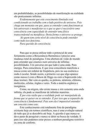 em probabilidades, as possibilidades de manifestação na realidade
são praticamente infinitas.
Evidentemente que este crescimento ilimitado está
condicionado ao trabalho com o lado positivo do universo. Pois
chega um momento em que, para se entender como funcionam as
leis universais e manifestar-se o que se quer é necessário uma
consciência com capacidade de entender uma física
transcendental ou metafísica. Desta forma o universo se protege.
Só quem tem certo nível de consciência pode entender
como tudo isso funciona.
Pura questão de consciência.
Para que se possa utilizar todo o potencial de uma
ferramenta como a Ressonância Harmônica é preciso uma
mudança total de paradigma. Uma abertura de visão de mundo
para entender que estamos num universo de infinitas
possibilidades. Um universo em que tudo é uma onda. Pura
energia. Pura consciência. E que essa consciência manifesta a
massa como um redutor de freqüência, pois na sua essência a
onda é escalar. Sendo assim, a primeira vez que algo aparece
como massa é com o Bóson de Higgs ou com a Supercorda (são
duas teorias). Daí vem os quarks, os prótons, nêutrons, elétrons,
moléculas, células, órgãos e seres. Toda a matéria orgânica e
inorgânica.
Como, na origem, não existe massa e sim somente uma onda
infinita, ela pode se manifestar de infinitas maneiras.
É por esta razão que a realidade pode ser manipulada da
forma que se quiser ou se entender. É por isso que a expansão da
consciência é fundamental. Pois sem ela é impossível entender
um conceito como este.
Este conhecimento está totalmente fora do paradigma
existente hoje em termos científicos, mas é uma evolução natural
de tudo que já se descobriu até hoje. A questão é que nunca se
deve parar de pesquisar e nunca se deter na busca da verdade. E
para isso não podemos estar presos a nenhum paradigma restritivo
ou zona de conforto.
 