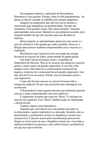 Em qualquer negócio, a aplicação da Ressonância
Harmônica é um sucesso. Porque, como se fala popularmente, “as
portas se abrem” quando se trabalha com energia magnética.
Imagine um empresário que não tem travas mentais e
emocionais que atrapalhem sua produtividade. Focado nos
resultados. Com grandes metas. Que adora desafios. Atraindo
oportunidades sem cessar. Batendo os seus próprios recordes, pois
ninguém melhor do que nós mesmos para nos desafiar ao
máximo.
Dessa maneira, as oportunidades aparecem sem cessar e o
grau de eficiência é tão grande que nada é perdido. Passa-se a
delegar para pessoas também comprometidas com o sucesso e a
realização.
Ressaltamos que é possível criar um campo de energia
favorável ao sucesso de todos, numa atitude de ganha-ganha.
Isso tudo é possível porque existe o Arquétipo de
Empresário de Sucesso. Para se ter sucesso nos negócios é preciso
pensar e sentir como um grande empresário. E isso não é tão
simples assim. Não basta ter o conhecimento intelectual do
negócio, é preciso ter o emocional de um grande empresário. Isso
não está em livros ou cursos. Porém, essa in-formação existe e
está disponível.
Como não haveria sucesso se é possível trocar toda a
energia da empresa? Só por uma tremenda auto-sabotagem isso
aconteceria.
A Ressonância é para aquelas pessoas que realmente querem
sucesso e estão comprometidas com seus objetivos.
É importante ressaltar que estar em “fluxo” é vital para ter
sucesso nos negócios. Esse “fluxo” também pode ser implantado
e desenvolvido.
Vejamos alguns casos hipotéticos.
Suponha que você desenvolva um produto inovador ou
revolucionário e queira implantá-lo no mercado. Somente com os
pensamentos e sentimentos corretos (a freqüência correta) isso
será possível. É preciso passar pela transformação pessoal até
chegar ao nível exato em que a freqüência atraia isso. Caso haja a
mínima resistência ao processo, este sofrerá atrasos consideráveis
até que isso seja resolvido.
 