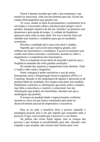 Nunca é demais ressaltar que tudo o que emanamos, seja
mental ou emocional, volta inevitavelmente para nós. Existe um
campo eletromagnético que garante isso.
Às vezes, mudar os tipos de pensamentos e sentimentos leva
um tempo e é necessária calma e paciência para atingir o nível
perfeito. Qualquer tentativa de dar um “jeitinho” no processo será
desastrosa e pura perda de tempo. A verdade da freqüência
aparecerá mais cedo ou mais tarde. Por isso é preciso fazer um
trabalho real, honesto e verdadeiro para que os resultados
aconteçam.
Perceber a realidade não é uma coisa fácil e simples.
Suponha que você já tem uma empresa grande, com
milhares de funcionários e vendedores. É possível aumentar suas
vendas num ritmo acelerado e consistente, atuando-se sobre o
magnetismo e competência dos funcionários.
Para se conquistar novas fatias do mercado é preciso que a
freqüência emanada não sofra grandes oscilações.
No mundo dos negócios o magnetismo reina absoluto. Tudo
é venda e toda venda é magnética.
Outra vantagem é poder maximizar o uso de outras
ferramentas como a Programação Neuro Lingüística (PNL) e o
Coaching. Quando se faz modelagem de alguém e aproxima-se da
produtividade do modelado, fica sempre uma parte sem modelar.
Modelamos conforme as informações que temos sobre o modelo,
mas falta a consciência, o mental e o emocional. Isto são
informações que podem ser transferidas, fazendo com que a
modelagem seja perfeita.
O avanço em produtividade é impressionante, conforme
atestam os casos em que fomos contratados para atuar no
desenvolvimento pessoal de empresários e executivos.
Para se ter todo o beneficio disto é preciso expandir o
paradigma pessoal, pois é ele que impede que cresçamos todo o
possível. O que você acredita que é possível é o seu limite.
Na prática não existe limite algum, mas as crenças das
pessoas é que limitam as possibilidades para elas. Quando você
expande o que acredita, não existem mais limites para você.
 