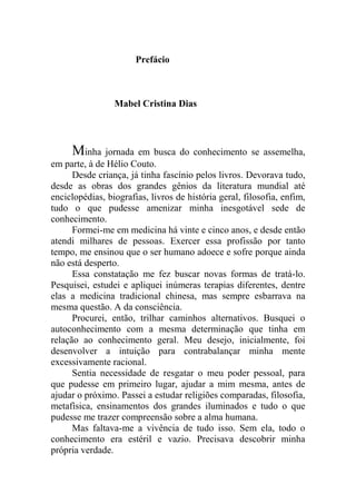 Prefácio
Mabel Cristina Dias
Minha jornada em busca do conhecimento se assemelha,
em parte, à de Hélio Couto.
Desde criança, já tinha fascínio pelos livros. Devorava tudo,
desde as obras dos grandes gênios da literatura mundial até
enciclopédias, biografias, livros de história geral, filosofia, enfim,
tudo o que pudesse amenizar minha inesgotável sede de
conhecimento.
Formei-me em medicina há vinte e cinco anos, e desde então
atendi milhares de pessoas. Exercer essa profissão por tanto
tempo, me ensinou que o ser humano adoece e sofre porque ainda
não está desperto.
Essa constatação me fez buscar novas formas de tratá-lo.
Pesquisei, estudei e apliquei inúmeras terapias diferentes, dentre
elas a medicina tradicional chinesa, mas sempre esbarrava na
mesma questão. A da consciência.
Procurei, então, trilhar caminhos alternativos. Busquei o
autoconhecimento com a mesma determinação que tinha em
relação ao conhecimento geral. Meu desejo, inicialmente, foi
desenvolver a intuição para contrabalançar minha mente
excessivamente racional.
Sentia necessidade de resgatar o meu poder pessoal, para
que pudesse em primeiro lugar, ajudar a mim mesma, antes de
ajudar o próximo. Passei a estudar religiões comparadas, filosofia,
metafísica, ensinamentos dos grandes iluminados e tudo o que
pudesse me trazer compreensão sobre a alma humana.
Mas faltava-me a vivência de tudo isso. Sem ela, todo o
conhecimento era estéril e vazio. Precisava descobrir minha
própria verdade.
 