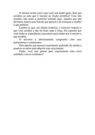 O mesmo ocorre com o que você está lendo agora. Será que
acredita ou acha que é loucura ou ficção científica? Caso não
acredite, não usará o potencial relatado aqui. Aqueles que não
duvidam, trazem uma lista do que querem e já começam a receber
o que pediram.
Lembre-se que, em última instância, o universo respeita o
que você acredita e não irá fazer nada à força. Ele esperará que
você tenha as experiências necessárias para mudar por si mesmo o
que acredita.
O universo é absolutamente congruente com seus
pensamentos e sentimentos.
Para aqueles que querem crescimento acelerado ele atende e
propicia os meios para adquirir esse crescimento.
Então, você está pronto para experimentar uma nova
realidade e novos resultados?
 