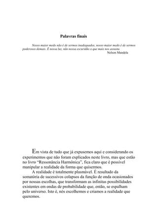 Palavras finais
Nosso maior medo não é de sermos inadequados, nosso maior medo é de sermos
poderosos demais. É nossa luz, não nossa escuridão o que mais nos assusta.
Nelson Mandela
Em vista de tudo que já expusemos aqui e considerando os
experimentos que não foram explicados neste livro, mas que estão
no livro “Ressonância Harmônica”, fica claro que é possível
manipular a realidade da forma que quisermos.
A realidade é totalmente plasmável. É resultado da
somatória de sucessivos colapsos da função de onda ocasionados
por nossas escolhas, que transformam as infinitas possibilidades
existentes em ondas de probabilidade que, então, se espalham
pelo universo. Isto é, nós escolhemos e criamos a realidade que
queremos.
 