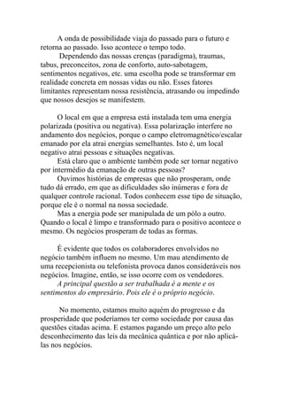 A onda de possibilidade viaja do passado para o futuro e
retorna ao passado. Isso acontece o tempo todo.
Dependendo das nossas crenças (paradigma), traumas,
tabus, preconceitos, zona de conforto, auto-sabotagem,
sentimentos negativos, etc. uma escolha pode se transformar em
realidade concreta em nossas vidas ou não. Esses fatores
limitantes representam nossa resistência, atrasando ou impedindo
que nossos desejos se manifestem.
O local em que a empresa está instalada tem uma energia
polarizada (positiva ou negativa). Essa polarização interfere no
andamento dos negócios, porque o campo eletromagnético/escalar
emanado por ela atrai energias semelhantes. Isto é, um local
negativo atrai pessoas e situações negativas.
Está claro que o ambiente também pode ser tornar negativo
por intermédio da emanação de outras pessoas?
Ouvimos histórias de empresas que não prosperam, onde
tudo dá errado, em que as dificuldades são inúmeras e fora de
qualquer controle racional. Todos conhecem esse tipo de situação,
porque ele é o normal na nossa sociedade.
Mas a energia pode ser manipulada de um pólo a outro.
Quando o local é limpo e transformado para o positivo acontece o
mesmo. Os negócios prosperam de todas as formas.
É evidente que todos os colaboradores envolvidos no
negócio também influem no mesmo. Um mau atendimento de
uma recepcionista ou telefonista provoca danos consideráveis nos
negócios. Imagine, então, se isso ocorre com os vendedores.
A principal questão a ser trabalhada é a mente e os
sentimentos do empresário. Pois ele é o próprio negócio.
No momento, estamos muito aquém do progresso e da
prosperidade que poderíamos ter como sociedade por causa das
questões citadas acima. E estamos pagando um preço alto pelo
desconhecimento das leis da mecânica quântica e por não aplicá-
las nos negócios.
 