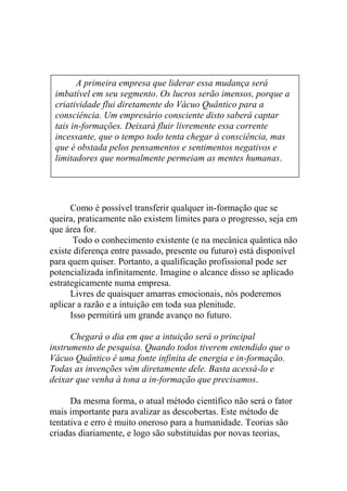 Como é possível transferir qualquer in-formação que se
queira, praticamente não existem limites para o progresso, seja em
que área for.
Todo o conhecimento existente (e na mecânica quântica não
existe diferença entre passado, presente ou futuro) está disponível
para quem quiser. Portanto, a qualificação profissional pode ser
potencializada infinitamente. Imagine o alcance disso se aplicado
estrategicamente numa empresa.
Livres de quaisquer amarras emocionais, nós poderemos
aplicar a razão e a intuição em toda sua plenitude.
Isso permitirá um grande avanço no futuro.
Chegará o dia em que a intuição será o principal
instrumento de pesquisa. Quando todos tiverem entendido que o
Vácuo Quântico é uma fonte infinita de energia e in-formação.
Todas as invenções vêm diretamente dele. Basta acessá-lo e
deixar que venha à tona a in-formação que precisamos.
Da mesma forma, o atual método científico não será o fator
mais importante para avalizar as descobertas. Este método de
tentativa e erro é muito oneroso para a humanidade. Teorias são
criadas diariamente, e logo são substituídas por novas teorias,
A primeira empresa que liderar essa mudança será
imbatível em seu segmento. Os lucros serão imensos, porque a
criatividade flui diretamente do Vácuo Quântico para a
consciência. Um empresário consciente disto saberá captar
tais in-formações. Deixará fluir livremente essa corrente
incessante, que o tempo todo tenta chegar à consciência, mas
que é obstada pelos pensamentos e sentimentos negativos e
limitadores que normalmente permeiam as mentes humanas.
 