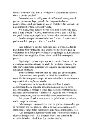incessantemente. Não é mais inteligente ir diretamente à fonte e
obter o que se precisa?
O crescimento tecnológico e científico será inimaginável
para as pessoas de hoje, quando forem aproveitadas as
possibilidades já disponíveis no Vácuo Quântico. Na verdade, um
plenum transbordando de criatividade.
No início, pode parecer ficção científica o explicado aqui,
mas é pura ciência. Todavia, uma ciência oculta para o público
em geral. Somente pouquíssimos interessados têm acesso a ela.
Lembre sempre que conhecimento é poder. E neste caso é
poder absoluto, porque o Vácuo é absoluto.
Para entender o que foi explicado aqui é preciso saltar de
paradigma. Um verdadeiro salto quântico é necessário para se
vislumbrar as infinitas possibilidades de aplicação da Ressonância
Harmônica nos negócios. E isso não é tão difícil como pode
parecer.
O principal equívoco que a pessoa comete é tentar entender
a mecânica quântica através da visão da mecânica clássica. Daí
fala em “esquisitices quânticas”. É esquisito apenas para quem
ainda não entendeu.
Temos clientes com dez anos de idade que já entenderam.
É puramente uma questão de nível de consciência. A
consciência é um processo que alça complexidade de acordo com
o grau de in-formação que recebe.
Quanto mais in-formação, mais complexa é aquela
consciência. Ela se expande até o momento em que se torna
autoconsciente. E começa o longo processo de compreensão da
realidade que chamamos “iluminação”. Quando um ser humano
chega neste ponto, torna-se verdadeiramente um co-criador.
Em potencial todos somos, mas na prática isto está ainda
muito longe de acontecer.
Sabemos que isso aconteceu com os grandes iluminados que
já passaram por este planeta. Mas, e se tivéssemos empresários
iluminados, vendedores iluminados, esportistas iluminados, etc.?
Um empresário iluminado seria uma fonte de crescimento e
riquezas inesgotáveis. Sua empresa alçaria um patamar de
excelência indescritível, fora dos padrões atuais.
 