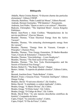Bibliografia
Abdalla, Maria Cristina Batoni; “O discreto charme das partículas
elementares”, Editora UNESP.
Almeida, Hamilton; “Padre Landell de Moura”, Editora Record.
Andrade, Hernani Guimarães; “PSI Quântico”, Pensamento.
Andreeta, José Pedro; “Quem se atreve a ter certeza?”, Mercúrio.
Badcock, Christopher; “The Imprinted Brain”, Jessica Kingsley
Publishers.
Barral, Jean-Pierre e Alain Croibier; “Manipulaciones de los
nervios periféricos”, Elsevier Masson.
Bearden Thomas; “Clean Electrical Energy from the Active
Vacuum”.
Bearden, Thomas, “On extracting electromagnetic energy from
the vacuum”.
Bearden, Thomas; “Energy from de Vacuum, Concepts e
Principles”, Cheniere Press.
Bearden, Thomas; “Free Energy Generation, 20 Bedini-Bearden
Years, Circuits & Schematics”, Cheniere Press.
Bearden, Thomas; “Gravitobiology - A new biophysics”.
Bearden, Thomas; “The final secret of free energy”.
Bearden, Thomas; “The New Tesla Electromagnetics and the
Secrets of Electrical Free Energy”.
Becker, Robert O.; “The Body Electric”, Harper.
Bentov, Itzhak; “À espreita do pêndulo cósmico”, Editora Cultrix,
SP.
Berendt, Joachim-Ernst; “Nada Brahma”, Cultrix.
Bludorf, Franz e Grazyna Fosar; “Vernetzte Intelligenz”. Editora
Omega Verlag.
Bodanis, David; “O universo eléctrico”, Ed. Gradiva.
Bohm, David; “A totalidade e a ordem implicada”, Cultrix.
Braden, Gregg; “A Matriz Divina”, Ed. Cultrix.
Braden, Gregg; “O Efeito Isaías”, Ed. Cultrix.
Braden, Gregg; “O Código de Deus”, Ed. Cultrix.
Brody, David Eliot; “As sete maiores descobertas científicas da
história”, Companhia de bolso.
Capra, Fritjof; “As conexões ocultas”, Cultrix.
Capra, Fritjof; “O Tão da Física”, Cultrix.
 