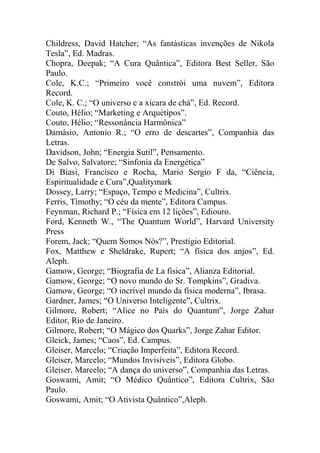 Childress, David Hatcher; “As fantásticas invenções de Nikola
Tesla”, Ed. Madras.
Chopra, Deepak; “A Cura Quântica”, Editora Best Seller, São
Paulo.
Cole, K.C.; “Primeiro você constrói uma nuvem”, Editora
Record.
Cole, K. C.; “O universo e a xícara de chá”, Ed. Record.
Couto, Hélio; “Marketing e Arquétipos”.
Couto, Hélio; “Ressonância Harmônica”
Damásio, Antonio R.; “O erro de descartes”, Companhia das
Letras.
Davidson, John; “Energia Sutil”, Pensamento.
De Salvo, Salvatore; “Sinfonia da Energética”
Di Biasi, Francisco e Rocha, Mario Sergio F da, “Ciência,
Espiritualidade e Cura”,Qualitymark
Dossey, Larry; “Espaço, Tempo e Medicina”, Cultrix.
Ferris, Timothy; “O céu da mente”, Editora Campus.
Feynman, Richard P.; “Física em 12 lições”, Ediouro.
Ford, Kenneth W., “The Quantum World”, Harvard University
Press
Forem, Jack; “Quem Somos Nós?”, Prestígio Editorial.
Fox, Matthew e Sheldrake, Rupert; “A física dos anjos”, Ed.
Aleph.
Gamow, George; “Biografia de La física”, Alianza Editorial.
Gamow, George; “O novo mundo do Sr. Tompkins”, Gradiva.
Gamow, George; “O incrível mundo da física moderna”, Ibrasa.
Gardner, James; “O Universo Inteligente”, Cultrix.
Gilmore, Robert; “Alice no País do Quantum”, Jorge Zahar
Editor, Rio de Janeiro.
Gilmore, Robert; “O Mágico dos Quarks”, Jorge Zahar Editor.
Gleick, James; “Caos”, Ed. Campus.
Gleiser, Marcelo; “Criação Imperfeita”, Editora Record.
Gleiser, Marcelo; “Mundos Invisíveis”, Editora Globo.
Gleiser, Marcelo; “A dança do universo”, Companhia das Letras.
Goswami, Amit; “O Médico Quântico”, Editora Cultrix, São
Paulo.
Goswami, Amit; “O Ativista Quântico”,Aleph.
 