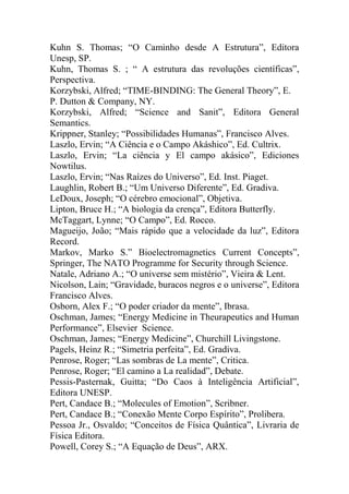 Kuhn S. Thomas; “O Caminho desde A Estrutura”, Editora
Unesp, SP.
Kuhn, Thomas S. ; “ A estrutura das revoluções científicas”,
Perspectiva.
Korzybski, Alfred; “TIME-BINDING: The General Theory”, E.
P. Dutton & Company, NY.
Korzybski, Alfred; “Science and Sanit”, Editora General
Semantics.
Krippner, Stanley; “Possibilidades Humanas”, Francisco Alves.
Laszlo, Ervin; “A Ciência e o Campo Akáshico”, Ed. Cultrix.
Laszlo, Ervin; “La ciência y El campo akásico”, Ediciones
Nowtilus.
Laszlo, Ervin; “Nas Raízes do Universo”, Ed. Inst. Piaget.
Laughlin, Robert B.; “Um Universo Diferente”, Ed. Gradiva.
LeDoux, Joseph; “O cérebro emocional”, Objetiva.
Lipton, Bruce H.; “A biologia da crença”, Editora Butterfly.
McTaggart, Lynne; “O Campo”, Ed. Rocco.
Magueijo, João; “Mais rápido que a velocidade da luz”, Editora
Record.
Markov, Marko S.” Bioelectromagnetics Current Concepts”,
Springer, The NATO Programme for Security through Science.
Natale, Adriano A.; “O universe sem mistério”, Vieira & Lent.
Nicolson, Lain; “Gravidade, buracos negros e o universe”, Editora
Francisco Alves.
Osborn, Alex F.; “O poder criador da mente”, Ibrasa.
Oschman, James; “Energy Medicine in Theurapeutics and Human
Performance”, Elsevier Science.
Oschman, James; “Energy Medicine”, Churchill Livingstone.
Pagels, Heinz R.; “Simetria perfeita”, Ed. Gradiva.
Penrose, Roger; “Las sombras de La mente”, Critica.
Penrose, Roger; “El camino a La realidad”, Debate.
Pessis-Pasternak, Guitta; “Do Caos à Inteligência Artificial”,
Editora UNESP.
Pert, Candace B.; “Molecules of Emotion”, Scribner.
Pert, Candace B.; “Conexão Mente Corpo Espírito”, Prolibera.
Pessoa Jr., Osvaldo; “Conceitos de Física Quântica”, Livraria de
Física Editora.
Powell, Corey S.; “A Equação de Deus”, ARX.
 
