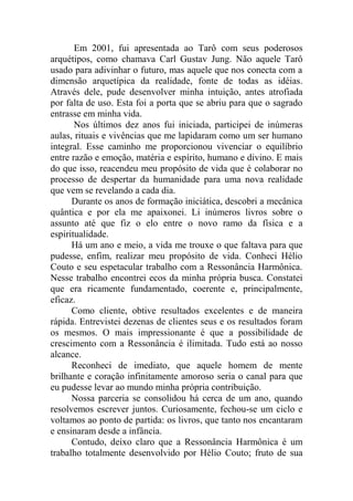 Em 2001, fui apresentada ao Tarô com seus poderosos
arquétipos, como chamava Carl Gustav Jung. Não aquele Tarô
usado para adivinhar o futuro, mas aquele que nos conecta com a
dimensão arquetípica da realidade, fonte de todas as idéias.
Através dele, pude desenvolver minha intuição, antes atrofiada
por falta de uso. Esta foi a porta que se abriu para que o sagrado
entrasse em minha vida.
Nos últimos dez anos fui iniciada, participei de inúmeras
aulas, rituais e vivências que me lapidaram como um ser humano
integral. Esse caminho me proporcionou vivenciar o equilíbrio
entre razão e emoção, matéria e espírito, humano e divino. E mais
do que isso, reacendeu meu propósito de vida que é colaborar no
processo de despertar da humanidade para uma nova realidade
que vem se revelando a cada dia.
Durante os anos de formação iniciática, descobri a mecânica
quântica e por ela me apaixonei. Li inúmeros livros sobre o
assunto até que fiz o elo entre o novo ramo da física e a
espiritualidade.
Há um ano e meio, a vida me trouxe o que faltava para que
pudesse, enfim, realizar meu propósito de vida. Conheci Hélio
Couto e seu espetacular trabalho com a Ressonância Harmônica.
Nesse trabalho encontrei ecos da minha própria busca. Constatei
que era ricamente fundamentado, coerente e, principalmente,
eficaz.
Como cliente, obtive resultados excelentes e de maneira
rápida. Entrevistei dezenas de clientes seus e os resultados foram
os mesmos. O mais impressionante é que a possibilidade de
crescimento com a Ressonância é ilimitada. Tudo está ao nosso
alcance.
Reconheci de imediato, que aquele homem de mente
brilhante e coração infinitamente amoroso seria o canal para que
eu pudesse levar ao mundo minha própria contribuição.
Nossa parceria se consolidou há cerca de um ano, quando
resolvemos escrever juntos. Curiosamente, fechou-se um ciclo e
voltamos ao ponto de partida: os livros, que tanto nos encantaram
e ensinaram desde a infância.
Contudo, deixo claro que a Ressonância Harmônica é um
trabalho totalmente desenvolvido por Hélio Couto; fruto de sua
 