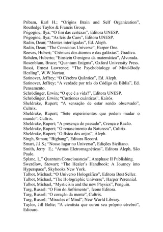Pribam, Karl H.; “Origins Brain and Self Organization”,
Routledge Taylos & Francis Group.
Prigogine, Ilya; “O fim das certezas”, Editora UNESP.
Prigogine, Ilya; “As leis do Caos”, Editora UNESP.
Radin, Dean; “Mentes interligadas”, Ed. Aleph.
Radin, Dean; “The Conscious Universe”, Harper One.
Reeves, Hubert; “Crónicas dos átomos e das galáxias”, Gradiva.
Rohden, Huberto; “Einstein O enigma da matemática”, Alvorada.
Rosenblum, Bruce; “Quantum Enigma”, Oxford University Press.
Rossi, Ernest Lawrence; “The Psychobiology of Mind-Body
Healing”, W.W.Norton.
Satinover, Jeffrey; “O Cérebro Quântico”, Ed. Aleph.
Satinover, Jeffrey; “A verdade por trás do Código da Bíblia”, Ed.
Pensamento.
Schrödinger, Erwin; “O que é a vida?”, Editora UNESP.
Schrödinger, Erwin; “Custiones cuánticas”, Kairós.
Sheldrake, Rupert; “A sensação de estar sendo observado”,
Cultrix.
Sheldrake, Rupert; “Sete experimentos que podem mudar o
mundo”, Cultrix.
Sheldrake, Rupert; “A presença do passado”, Crença e Razão.
Sheldrake, Rupert; “O renascimento da Natureza”, Cultrix.
Sheldrake, Rupert; “O física dos anjos”, Aleph.
Singh, Simon; “Bigbang”, Editora Record.
Smart, J.J.S.; “Nosso lugar no Universo”, Edições Siciliano.
Smith, Jerry E.; “Armas Eletromagnéticas”, Editora Aleph, São
Paulo.
Splane, L.” Quantum Consciousness”, Anaphase II Publishing.
Swerdlow, Stewart; “The Healer’s Handbook: A Journey into
Hyperspace”, Skybooks New York.
Talbot, Michael; “O Universo Holográfico”, Editora Best Seller.
Talbot, Michael, “The Holographic Universe”, Harper Perennial.
Talbot, Michael, “Mysticism and the new Physics”, Penguin.
Targ, Russel: “O Fim do Sofrimento”, Ícone Editora.
Targ, Russel; “O coração da mente”, Cultrix.
Targ, Russel; “Miracles of Mind”, New World Library.
Taylor, Jill Bolte; “A cientista que curou seu próprio cérebro”,
Ediouro.
 