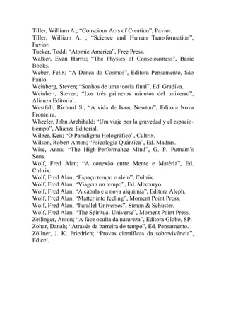 Tiller, William A.; “Conscious Acts of Creation”, Pavior.
Tiller, William A. ; “Science and Human Transformation”,
Pavior.
Tucker, Todd; “Atomic America”, Free Press.
Walker, Evan Harris; “The Physics of Consciousness”, Basic
Books.
Weber, Felix; “A Dança do Cosmos”, Editora Pensamento, São
Paulo.
Weinberg, Steven; “Sonhos de uma teoria final”, Ed. Gradiva.
Weinbert, Steven; “Los três primeros minutos del universo”,
Alianza Editorial.
Westfall, Richard S.; “A vida de Isaac Newton”, Editora Nova
Fronteira.
Wheeler, John Archibald; “Um viaje por la gravedad y el espacio-
tiempo”, Alianza Editorial.
Wilber, Ken; “O Paradigma Holográfico”, Cultrix.
Wilson, Robert Anton; “Psicologia Quântica”, Ed. Madras.
Wise, Anna; “The High-Performance Mind”, G. P. Putnam’s
Sons.
Wolf, Fred Alan; “A conexão entre Mente e Matéria”, Ed.
Cultrix.
Wolf, Fred Alan; “Espaço tempo e além”, Cultrix.
Wolf, Fred Alan; “Viagem no tempo”, Ed. Mercuryo.
Wolf, Fred Alan; “A cabala e a nova alquimia”, Editora Aleph.
Wolf, Fred Alan; “Matter into feeling”, Moment Point Press.
Wolf, Fred Alan; “Parallel Universes”, Simon & Schuster.
Wolf, Fred Alan; “The Spiritual Universe”, Moment Point Press.
Zeilinger, Anton; “A face oculta da natureza”, Editora Globo, SP.
Zohar, Danah; “Através da barreira do tempo”, Ed. Pensamento.
Zöllner, J. K. Friedrich; “Provas científicas da sobrevivência”,
Edicel.
 