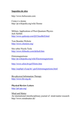 Sugestões de sites
http://www.heliocouto.com
Como é o átomo
http://pt.wikipedia.org/wiki/Átomo
Military Applications of Post-Quantum Physics
Jack Sarfatti
http://www.qedcorp.com/Q/ChiaoBell.html
Tom Bearden Website
http://www.cheniere.org/
Site sobre Nicola Tesla
http://www.tfcbooks.com/default.htm
Eletromagnetismo
http://pt.wikipedia.org/wiki/Electromagnetismo
http://www.ufsm.br/gef/Eletro.htm
http://axpfep1.if.usp.br/~gref/eletromagnetismo.html
Bio-physical Information Therapy
http://www.bit-org.de/
Physical Review Letters
http://prl.aps.org/
Mind and Matter
An international interdisciplinary journal of mind-matter research
http://www.mindmatter.de/
 