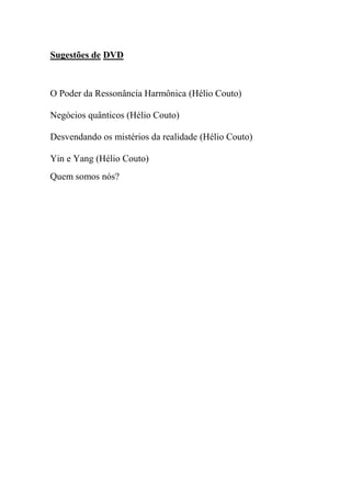 Sugestões de DVD
O Poder da Ressonância Harmônica (Hélio Couto)
Negócios quânticos (Hélio Couto)
Desvendando os mistérios da realidade (Hélio Couto)
Yin e Yang (Hélio Couto)
Quem somos nós?
 