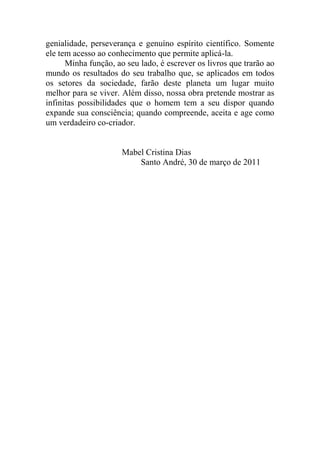 genialidade, perseverança e genuíno espírito científico. Somente
ele tem acesso ao conhecimento que permite aplicá-la.
Minha função, ao seu lado, é escrever os livros que trarão ao
mundo os resultados do seu trabalho que, se aplicados em todos
os setores da sociedade, farão deste planeta um lugar muito
melhor para se viver. Além disso, nossa obra pretende mostrar as
infinitas possibilidades que o homem tem a seu dispor quando
expande sua consciência; quando compreende, aceita e age como
um verdadeiro co-criador.
Mabel Cristina Dias
Santo André, 30 de março de 2011
 