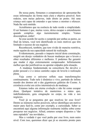 De nossa parte, firmamos o compromisso de apresentar-lhe
essas informações da forma mais clara e objetiva possível. Sem
rodeios, sem meias palavras, indo direto ao ponto. Até uma
criança será capaz de entender o que temos a mostrar e oferecer.
Nada lhe será omitido.
Acreditamos que na essência de tudo reside a simplicidade.
O ser humano é que, muitas vezes, deixa escapar o entendimento
quando complica algo inerentemente simples. Vamos
descomplicar, então!
Se esse acordo for aceito e cumprido por ambas as partes, ao
final da leitura, você terá identificado os reais motivos que têm
limitado o sucesso do seu negócio.
Reconhecerá, também, que tem vivido de maneira restritiva,
muito aquém da sua capacidade natural de realização.
Evidentemente, passado o impacto inicial desta constatação,
surgirá um desejo verdadeiro de buscar mudanças que o levem a
obter resultados diferentes e melhores. E podemos lhe garantir
que mudar é algo extremamente compensador. Infinitamente
melhor que dar justificativas ou apontar culpados pela situação.
A mudança fundamentada na consciência lhe devolve o
poder pessoal e é o único caminho capaz de levá-lo à realização
plena.
Veja como o universo reflete suas transformações
continuamente. Tudo nele é dinâmico e vivo, partindo do ínfimo
mundo dos átomos até o das gigantescas galáxias do Cosmo. A
existência evolui em ciclos intermináveis de mudança.
Estamos todos em eterna evolução e não há como escapar
disso. Qualquer tentativa de mantermos o status quo,
indefinidamente, gera estagnação no corpo, na vida e nos
negócios.
Você já se perguntou por que resolveu ler esse livro?
Dentre as inúmeras razões possíveis, talvez identifique um motivo
maior para fazê-lo, como por exemplo, a curiosidade. Saber se
encontrará aqui alguma informação realmente inédita sobre como
prosperar nos negócios. Afinal, estamos sempre dispostos a “dar
uma espiadela” nas novidades...
Mas a verdade é que você pediu por esse livro, num outro
nível. Com isso, queremos dizer que já se encontra pronto para
 