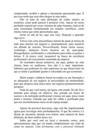 compreender, acolher e aplicar a ferramenta apresentada aqui. É
por essa razão que essa obra chegou às suas mãos.
Não se trata de uma afirmação de cunho místico ou
esotérico, como pode parecer à primeira vista. Apesar do nosso
profundo respeito por essas vertentes do saber humano, trata-se de
uma constatação fundamentada em achados científicos, como
muitas outras que serão apresentadas aqui.
Goste ou não de ler, aqui está você. Disposto a aprender
algo novo.
Talvez com certa desconfiança natural de quem já tentou de
tudo para decolar seu negócio e, principalmente, para mantê-lo
em altitude de cruzeiro. Provavelmente, foram vários cursos,
workshops, inúmeros livros técnicos ou de auto-ajuda.
Reengenharias, certificações e consultorias para todos os gostos e
bolsos. E lá estava você, incansável na busca da excelência
profissional e do crescimento sustentado da empresa.
Os resultados dessas tentativas, até aqui, podem ter sido
ótimos, bons ou medíocres. Isso não é o mais importante.
Sabemos que poderiam ter sido superiores ao que foram tanto no
que se refere à qualidade quanto à velocidade em que ocorreram.
Muito tempo e dinheiro foram investidos na sua formação e
na adequação de seu negócio às necessidades da modernidade,
para que atingisse uma única meta: um negócio permanentemente
próspero.
Nada do que você tentou, até agora, está errado. Só não foi o
bastante para atingir tal objetivo. Sua jornada em busca do
sucesso e da realização profissional o trouxe até aqui, nesse exato
ponto e instante. Entenda que tudo foi válido e justificado para
que nos encontrássemos nesse nó do espaço-tempo.
Apesar da provável descrença, algo está lhe impulsionando
agora para investigar mais profundamente. O que lhe motiva é o
desejo de encontrar, durante essa leitura, uma maneira de fazer
diferente, de fazer melhor dessa vez.
Saiba que você está no local e momento certos, pois
apresentaremos algo que vai mudar completamente sua visão de
como ter sucesso. Uma ferramenta com o potencial ilimitado
 