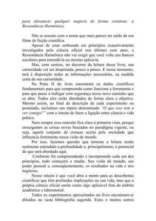 para alavancar qualquer negócio de forma contínua: a
Ressonância Harmônica.
Não se assuste com o nome que mais parece ter saído de um
filme de ficção científica.
Apesar de estar embasada em princípios exaustivamente
investigados pela ciência oficial nos últimos cem anos, a
Ressonância Harmônica não vai exigir que você volte aos bancos
escolares para entendê-la ou mesmo aplicá-la.
Mas, com certeza, no decorrer da leitura desse livro, sua
curiosidade vai ser despertada, pouco a pouco. E nesse momento,
terá à disposição todas as informações necessárias, na medida
certa da sua curiosidade.
Na Parte II do livro encontrará os dados científicos
fundamentais para que compreenda como funciona a ferramenta e
para que passe a trafegar com segurança nesse novo caminho que
se abre. Todos eles serão abordados de forma clara e objetiva.
Mesmo assim, ao final da descrição de cada experimento ou
postulado, incluímos um tópico denominado “O que isso tem a
ver comigo?” com o intuito de fazer a ligação entre ciência e vida
prática.
Nem sempre essa conexão fica clara à primeira vista, porque
enxergamos as coisas novas baseados no paradigma vigente, ou
seja, aquele conjunto de crenças aceito pela sociedade que
influencia fortemente nossa visão de mundo.
Por isso, fazemos questão que termine a leitura tendo
realmente entendido a profundidade e, principalmente, o potencial
do que será abordado aqui.
Conforme for compreendendo e incorporando cada um dos
princípios, tudo começará a mudar. Sua visão de mundo, seu
poder pessoal e, conseqüentemente, os resultados na vida e nos
negócios.
Nosso intuito é que você abra a mente para as descobertas
científicas que têm profundas implicações na sua vida, mas que a
própria ciência oficial omite como algo aplicável fora do âmbito
acadêmico e laboratorial.
Todos os experimentos apresentados no livro encontram-se
diluídos na vasta bibliografia sugerida. Estes e muitos outros
 