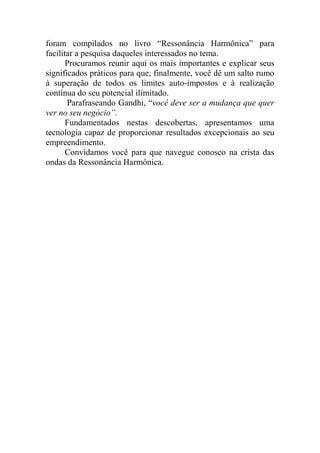 foram compilados no livro “Ressonância Harmônica” para
facilitar a pesquisa daqueles interessados no tema.
Procuramos reunir aqui os mais importantes e explicar seus
significados práticos para que, finalmente, você dê um salto rumo
à superação de todos os limites auto-impostos e à realização
contínua do seu potencial ilimitado.
Parafraseando Gandhi, “você deve ser a mudança que quer
ver no seu negócio”.
Fundamentados nestas descobertas, apresentamos uma
tecnologia capaz de proporcionar resultados excepcionais ao seu
empreendimento.
Convidamos você para que navegue conosco na crista das
ondas da Ressonância Harmônica.
 