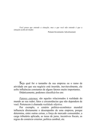 Você pensa que entende a situação, mas o que você não entende é que a
situação acaba de mudar.
Putnam Investments Advertisement
Seja qual for o tamanho da sua empresa ou o ramo de
atividade em que seu negócio está inserido, inevitavelmente, ele
sofre influências constantes de alguns fatores muito importantes.
Didaticamente, podemos classificá-los em:
Fatores externos: são aqueles relacionados à realidade do
mundo ao seu redor; fatos e circunstâncias que não dependem de
você. Pertencem à chamada realidade objetiva.
Por exemplo, o cenário político-econômico mundial
influencia diretamente o desempenho de uma empresa, porque
determina, entre outras coisas, a força do mercado consumidor, a
carga tributária aplicada, as taxas de juros, incentivos fiscais, as
regras do comércio exterior, política cambial, etc.
 