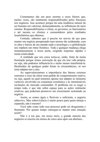 Costumamos dar um peso enorme a esses fatores que,
muitas vezes, são totalmente responsabilizados pelos fracassos
nos negócios. Isso acontece porque há uma tendência natural do
ser humano em valorizar, demasiadamente, as influências do meio
externo. Responsabilizamos o clima, os governos, os funcionários
e até mesmo os clientes e consumidores pelos resultados
insatisfatórios que obtemos.
Contudo, sabemos que é preciso ter nervos de aço para
manter um negócio prosperando num terreno tão acidentado, com
os altos e baixos de um mundo onde a tecnologia e a globalização
nos impõem um ritmo frenético. Toda e qualquer mudança chega
instantaneamente à nossa porta, exigindo respostas rápidas e
muita criatividade.
A realidade que nos cerca torna-se, então, fonte de muita
frustração porque temos convicção de que ela tem vida própria,
ou seja, não podemos influenciá-la e muito menos transformá-la.
Destituídos de qualquer poder frente às circunstâncias, só nos
resta adaptar-nos a elas.
Ao supervalorizarmos a importância dos fatores externos
corremos o risco de entrar num padrão de comportamento reativo,
ou seja, aquele no qual tentamos apenas nos adaptar às inúmeras
variáveis envolvidas na conjuntura econômica e às intermináveis
oscilações do mercado consumidor. O problema em se reagir o
tempo todo, é que não sobra espaço para as ações realmente
criativas, que poderiam promover um crescimento sustentado ao
negócio.
Assim, se somos ágeis e flexíveis o suficiente, o negócio
sobrevive. Mas sobrevivência é muito pouco para quem almeja a
expansão, não é mesmo?
Você sabe como todo esse processo pode ser desgastante e
frustrante. Por quanto tempo consegue-se manter uma situação
assim?
Não é à toa que, em nosso meio, a grande maioria dos
negócios se encerra em menos de cinco anos após sua abertura...
 