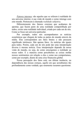 Fatores internos: são aqueles que se referem à realidade do
seu universo interior, à sua visão de mundo e como interage com
este mundo. Pertencem à chamada realidade subjetiva.
Diferentemente dos fatores externos que acabamos de
apontar, que fazem parte de uma realidade compartilhada por
todos, existe uma realidade individual, criada por cada um de nós.
Como se fosse um universo particular.
Por exemplo, todos nós acompanhamos as notícias
econômicas que chegam de todas as partes do mundo através da
mídia. Elas correspondem aos fatos brutos e não possuem
significado intrínseco. São apenas fatos. As notícias são iguais
para todos. Porém, cada um de nós pode dar uma interpretação
diversa à mesma notícia. Essa interpretação depende da nossa
visão de mundo, ou seja, de como enxergamos a realidade ao
nosso redor. E a maneira como percebemos as coisas molda
nossos sentimentos em relação a elas e como nos comportamos,
como por exemplo, diante de uma crise financeira global.
Nossa percepção dos fatos está, em última instância, na
dependência das nossas crenças, aquilo em que acreditamos tão
profundamente como verdade, que raramente ousamos questionar.
 