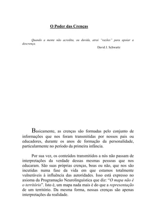 O Poder das Crenças
Quando a mente não acredita, ou duvida, atrai “razões” para apoiar a
descrença.
David J. Schwartz
Basicamente, as crenças são formadas pelo conjunto de
informações que nos foram transmitidas por nossos pais ou
educadores, durante os anos de formação da personalidade,
particularmente no período da primeira infância.
Por sua vez, os conteúdos transmitidos a nós não passam de
interpretações da verdade dessas mesmas pessoas que nos
educaram. São suas próprias crenças, boas ou não, que nos são
incutidas numa fase da vida em que estamos totalmente
vulneráveis à influência das autoridades. Isso está expresso no
axioma da Programação Neurolinguística que diz: “O mapa não é
o território”. Isto é, um mapa nada mais é do que a representação
de um território. Da mesma forma, nossas crenças são apenas
interpretações da realidade.
 