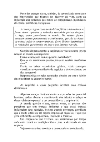 Parte das crenças nasce, também, do aprendizado resultante
das experiências que tivemos no decorrer da vida, além da
influência que sofremos dos meios de comunicação, instituições
de ensino, científicas e religiosas.
Que tipo de pensamentos e sentimentos você costuma ter em
relação ao mundo dos negócios?
Como se relaciona com as pessoas no trabalho?
Qual o seu sentimento quando pensa no cenário econômico
atual?
Frente às crises econômicas globais, você consegue
visualizar as oportunidades de negócios e de crescimento ou
fica temeroso?
Responsabiliza-se pelos resultados obtidos ou tem o hábito
de se justificar ou culpar os outros?
As respostas a essas perguntas revelam suas crenças
dominantes.
Algumas crenças limitam muito a expressão do potencial
humano; podem abortar a manifestação dos talentos e solapar o
desenvolvimento pessoal e por conseqüência, o empresarial.
A grande questão é que, muitas vezes, as pessoas não
percebem que têm crenças limitantes e que essas crenças
influenciam seus negócios. Mesmo quando percebem, acreditam
que é muito difícil ou até mesmo impossível mudá-las. Tudo isso
gera sentimentos de impotência, frustração e fracasso.
Um empresário que vivencia tais sentimentos por tempo
suficiente, criará as condições ideais para a derrocada de seu
negócio.
Vejamos como isso acontece e como pode ser solucionado.
As crenças agem como verdadeiros filtros e determinam a
forma como captamos os estímulos sensoriais que nos chegam
e, logo, como percebemos o mundo. Da mesma forma,
norteiam nossos pensamentos e sentimentos, que são as bases
de nossas ações e comportamentos. Estes últimos determinam
os resultados que obtemos em tudo o que fazemos na vida.
 