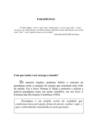 PARADIGMAS
O velho adágio “você é o que come” mudou para “você é o que sabe”, e uma
vez que o seu conhecimento, em última análise, depende de qual informação você aceita
como “fato”, você é aquilo em que você acredita!
Fred Alan Wolf, PhD em Física.
Com que óculos você enxerga o mundo?
De maneira simples, podemos definir o conceito de
paradigma como o conjunto de crenças que sustentam uma visão
de mundo. Foi o físico Thomas S. Khun o primeiro a utilizar a
palavra paradigma como um termo científico, em seu livro A
Estrutura das Revoluções Científicas (1962).
Paradigma é um modelo aceito da realidade que
condiciona nossa percepção, forma de pensar, avaliar e agir, e
que é culturalmente transmitida às novas gerações.
 