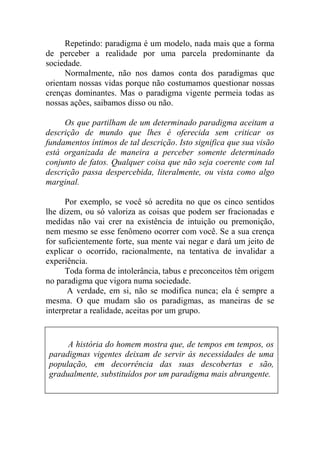Repetindo: paradigma é um modelo, nada mais que a forma
de perceber a realidade por uma parcela predominante da
sociedade.
Normalmente, não nos damos conta dos paradigmas que
orientam nossas vidas porque não costumamos questionar nossas
crenças dominantes. Mas o paradigma vigente permeia todas as
nossas ações, saibamos disso ou não.
Os que partilham de um determinado paradigma aceitam a
descrição de mundo que lhes é oferecida sem criticar os
fundamentos íntimos de tal descrição. Isto significa que sua visão
está organizada de maneira a perceber somente determinado
conjunto de fatos. Qualquer coisa que não seja coerente com tal
descrição passa despercebida, literalmente, ou vista como algo
marginal.
Por exemplo, se você só acredita no que os cinco sentidos
lhe dizem, ou só valoriza as coisas que podem ser fracionadas e
medidas não vai crer na existência de intuição ou premonição,
nem mesmo se esse fenômeno ocorrer com você. Se a sua crença
for suficientemente forte, sua mente vai negar e dará um jeito de
explicar o ocorrido, racionalmente, na tentativa de invalidar a
experiência.
Toda forma de intolerância, tabus e preconceitos têm origem
no paradigma que vigora numa sociedade.
A verdade, em si, não se modifica nunca; ela é sempre a
mesma. O que mudam são os paradigmas, as maneiras de se
interpretar a realidade, aceitas por um grupo.
A história do homem mostra que, de tempos em tempos, os
paradigmas vigentes deixam de servir às necessidades de uma
população, em decorrência das suas descobertas e são,
gradualmente, substituídos por um paradigma mais abrangente.
 