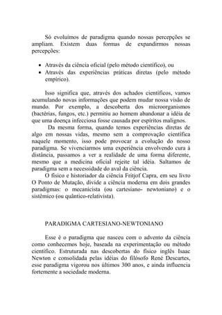 Só evoluímos de paradigma quando nossas percepções se
ampliam. Existem duas formas de expandirmos nossas
percepções:
 Através da ciência oficial (pelo método científico), ou
 Através das experiências práticas diretas (pelo método
empírico).
Isso significa que, através dos achados científicos, vamos
acumulando novas informações que podem mudar nossa visão de
mundo. Por exemplo, a descoberta dos microorganismos
(bactérias, fungos, etc.) permitiu ao homem abandonar a idéia de
que uma doença infecciosa fosse causada por espíritos malignos.
Da mesma forma, quando temos experiências diretas de
algo em nossas vidas, mesmo sem a comprovação científica
naquele momento, isso pode provocar a evolução do nosso
paradigma. Se vivenciarmos uma experiência envolvendo cura à
distância, passamos a ver a realidade de uma forma diferente,
mesmo que a medicina oficial rejeite tal idéia. Saltamos de
paradigma sem a necessidade do aval da ciência.
O físico e historiador da ciência Fritjof Capra, em seu livro
O Ponto de Mutação, divide a ciência moderna em dois grandes
paradigmas: o mecanicista (ou cartesiano- newtoniano) e o
sistêmico (ou quântico-relativista).
PARADIGMA CARTESIANO-NEWTONIANO
Esse é o paradigma que nasceu com o advento da ciência
como conhecemos hoje, baseada na experimentação ou método
científico. Estruturada nas descobertas do físico inglês Isaac
Newton e consolidada pelas idéias do filósofo René Descartes,
esse paradigma vigorou nos últimos 300 anos, e ainda influencia
fortemente a sociedade moderna.
 