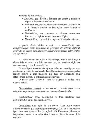 Trata-se de um modelo:
 Dualista, que divide o homem em corpo e mente e
separa o homem do universo;
 Reducionista, pois reduz o funcionamento do universo
e do homem apenas às interações entre átomos e
moléculas;
 Mecanicista, por conceber o universo como um
imenso e complexo mecanismo de relógio,
 Materialista, por excluir a espiritualidade do universo.
A partir desta visão, a vida e a consciência são
compreendidas como resultado do processo de seleção natural
ocorrido ao acaso, sem qualquer influência de forças inteligentes
ou espirituais.
A visão mecanicista adota a idéia de que a natureza é regida
deterministicamente por leis matemáticas, em contraposição ao
ser humano que tem livre- arbítrio.
O paradigma mecanicista agrupa todos os paradigmas que
aceitaram a visão de mundo de René Descartes, segundo a qual o
mundo natural é uma máquina que deve ser dominada pela
inteligência humana e colocada ao seu serviço.
O físico Amit Goswami lista os dogmas adotados pela
ciência oficial:
Determinismo causal: o mundo se comporta como uma
máquina, cujo comportamento é previsível e determinado.
Continuidade: todo movimento ou toda mudança são
contínuos. Os saltos não são possíveis.
Localidade: toda ação de um objeto sobre outro ocorre
através de sinais que se propagam no espaço com uma velocidade
igual ou menor que a da luz (ou ação local). Em outras palavras, é
impossível haver uma ação simultânea à distância entre dois
objetos.
 